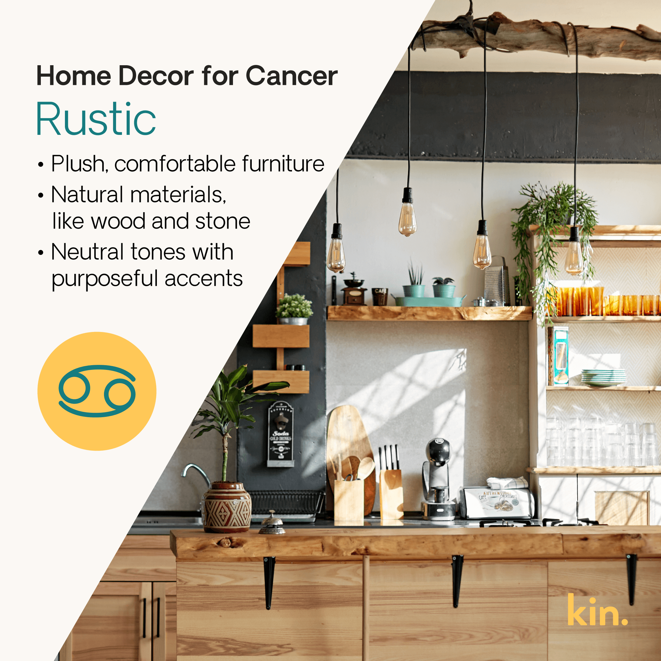 Home Decor for Cancer: Rustic Plush, comfortable furniture  Natural materials, like wood and stone Neutral tones with purposeful accents 