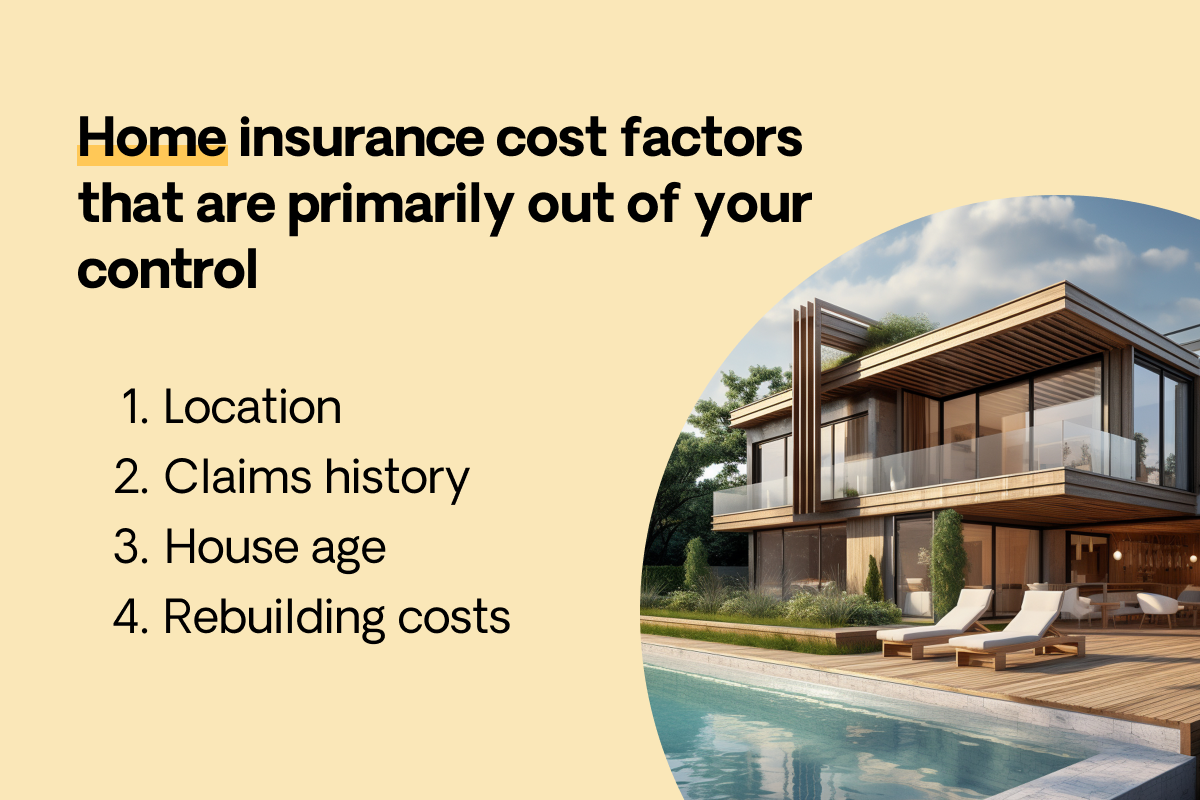 Home insurance factors you have less control over are the property's location, claims history, age, and rebuilding cost.