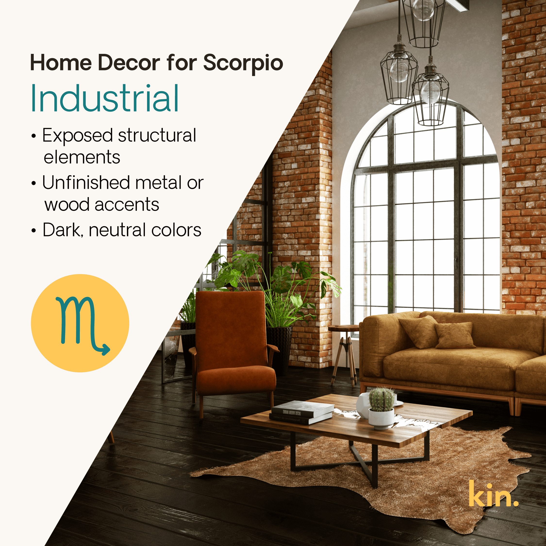 Home Decor for Scorpio: Industrial Exposed structural elements Unfinished metal or wood accents Dark, neutral colors